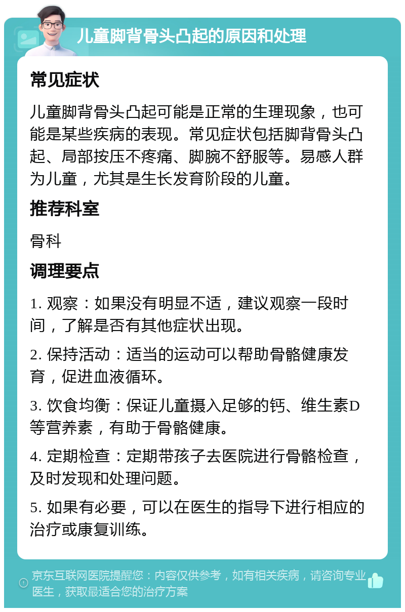 儿童脚背骨头凸起的原因和处理 常见症状 儿童脚背骨头凸起可能是正常的生理现象，也可能是某些疾病的表现。常见症状包括脚背骨头凸起、局部按压不疼痛、脚腕不舒服等。易感人群为儿童，尤其是生长发育阶段的儿童。 推荐科室 骨科 调理要点 1. 观察：如果没有明显不适，建议观察一段时间，了解是否有其他症状出现。 2. 保持活动：适当的运动可以帮助骨骼健康发育，促进血液循环。 3. 饮食均衡：保证儿童摄入足够的钙、维生素D等营养素，有助于骨骼健康。 4. 定期检查：定期带孩子去医院进行骨骼检查，及时发现和处理问题。 5. 如果有必要，可以在医生的指导下进行相应的治疗或康复训练。