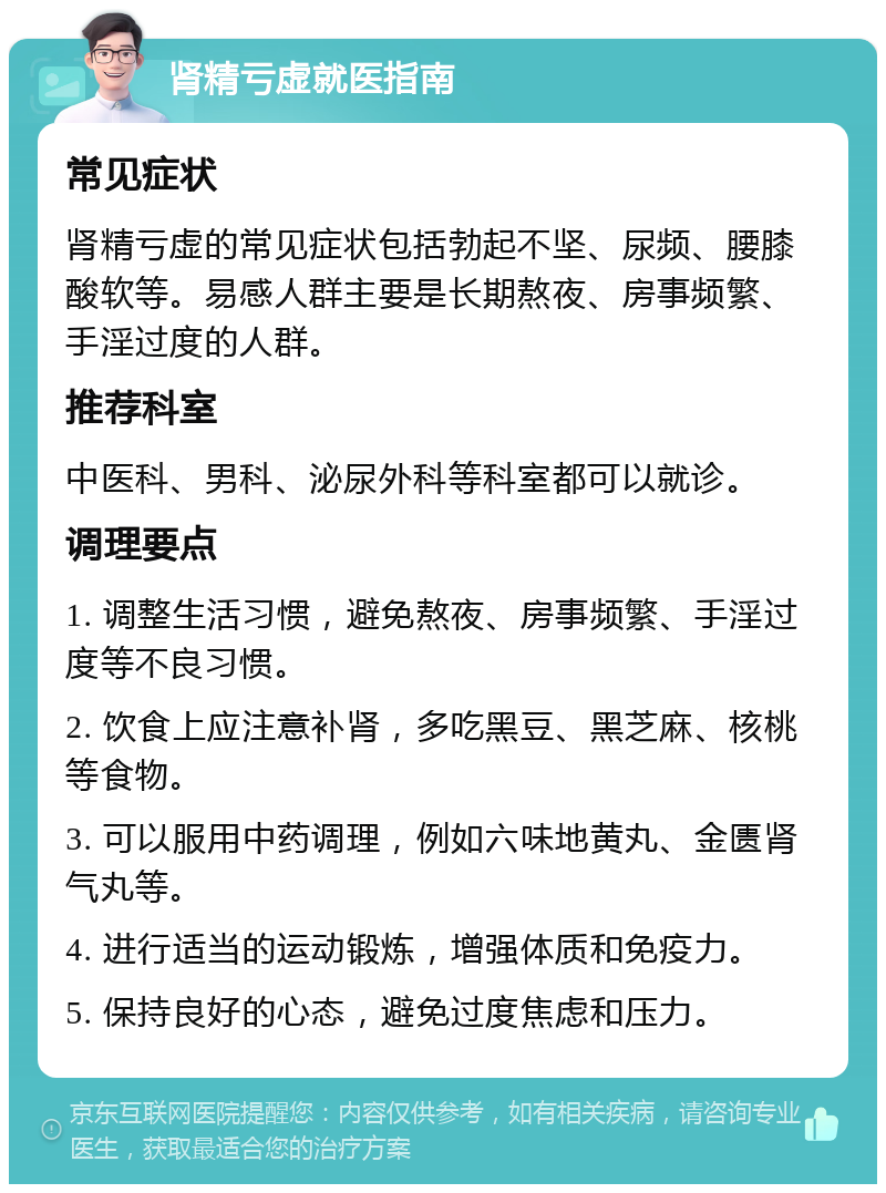 肾精亏虚就医指南 常见症状 肾精亏虚的常见症状包括勃起不坚、尿频、腰膝酸软等。易感人群主要是长期熬夜、房事频繁、手淫过度的人群。 推荐科室 中医科、男科、泌尿外科等科室都可以就诊。 调理要点 1. 调整生活习惯，避免熬夜、房事频繁、手淫过度等不良习惯。 2. 饮食上应注意补肾，多吃黑豆、黑芝麻、核桃等食物。 3. 可以服用中药调理，例如六味地黄丸、金匮肾气丸等。 4. 进行适当的运动锻炼，增强体质和免疫力。 5. 保持良好的心态，避免过度焦虑和压力。