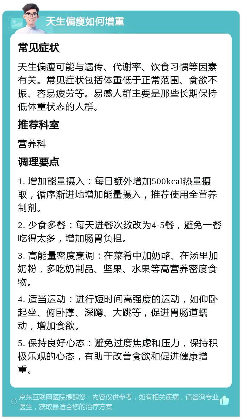 天生偏瘦如何增重 常见症状 天生偏瘦可能与遗传、代谢率、饮食习惯等因素有关。常见症状包括体重低于正常范围、食欲不振、容易疲劳等。易感人群主要是那些长期保持低体重状态的人群。 推荐科室 营养科 调理要点 1. 增加能量摄入：每日额外增加500kcal热量摄取，循序渐进地增加能量摄入，推荐使用全营养制剂。 2. 少食多餐：每天进餐次数改为4-5餐，避免一餐吃得太多，增加肠胃负担。 3. 高能量密度烹调：在菜肴中加奶酪、在汤里加奶粉，多吃奶制品、坚果、水果等高营养密度食物。 4. 适当运动：进行短时间高强度的运动，如仰卧起坐、俯卧撑、深蹲、大跳等，促进胃肠道蠕动，增加食欲。 5. 保持良好心态：避免过度焦虑和压力，保持积极乐观的心态，有助于改善食欲和促进健康增重。