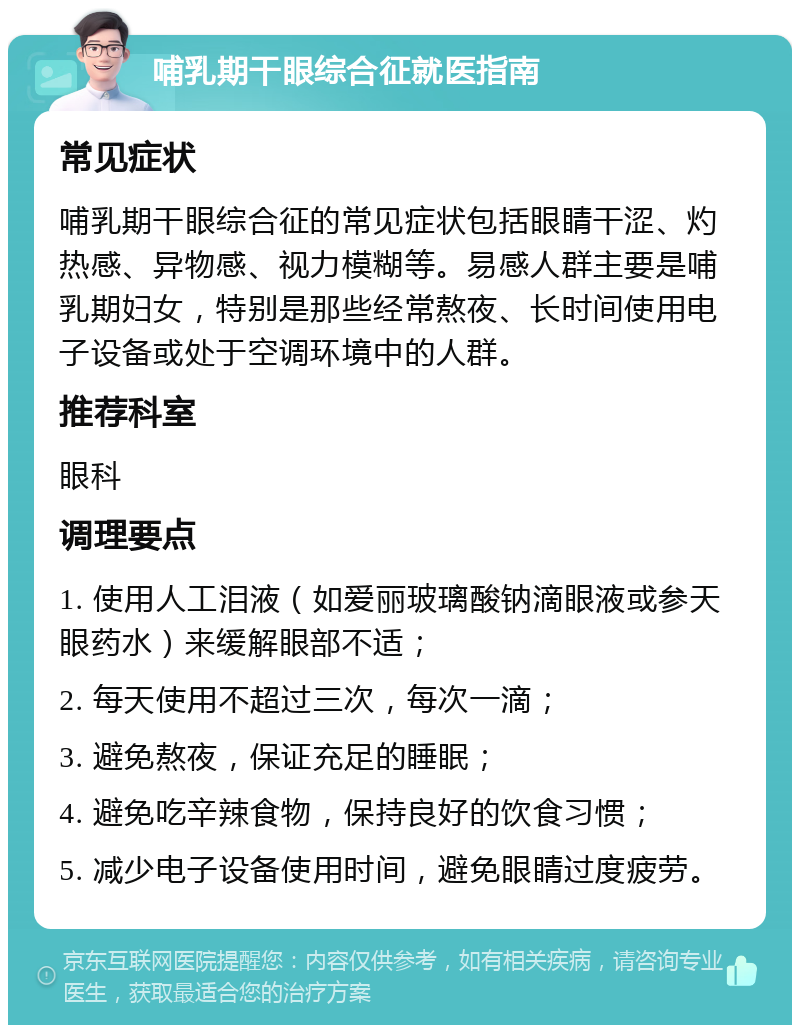 哺乳期干眼综合征就医指南 常见症状 哺乳期干眼综合征的常见症状包括眼睛干涩、灼热感、异物感、视力模糊等。易感人群主要是哺乳期妇女，特别是那些经常熬夜、长时间使用电子设备或处于空调环境中的人群。 推荐科室 眼科 调理要点 1. 使用人工泪液（如爱丽玻璃酸钠滴眼液或参天眼药水）来缓解眼部不适； 2. 每天使用不超过三次，每次一滴； 3. 避免熬夜，保证充足的睡眠； 4. 避免吃辛辣食物，保持良好的饮食习惯； 5. 减少电子设备使用时间，避免眼睛过度疲劳。