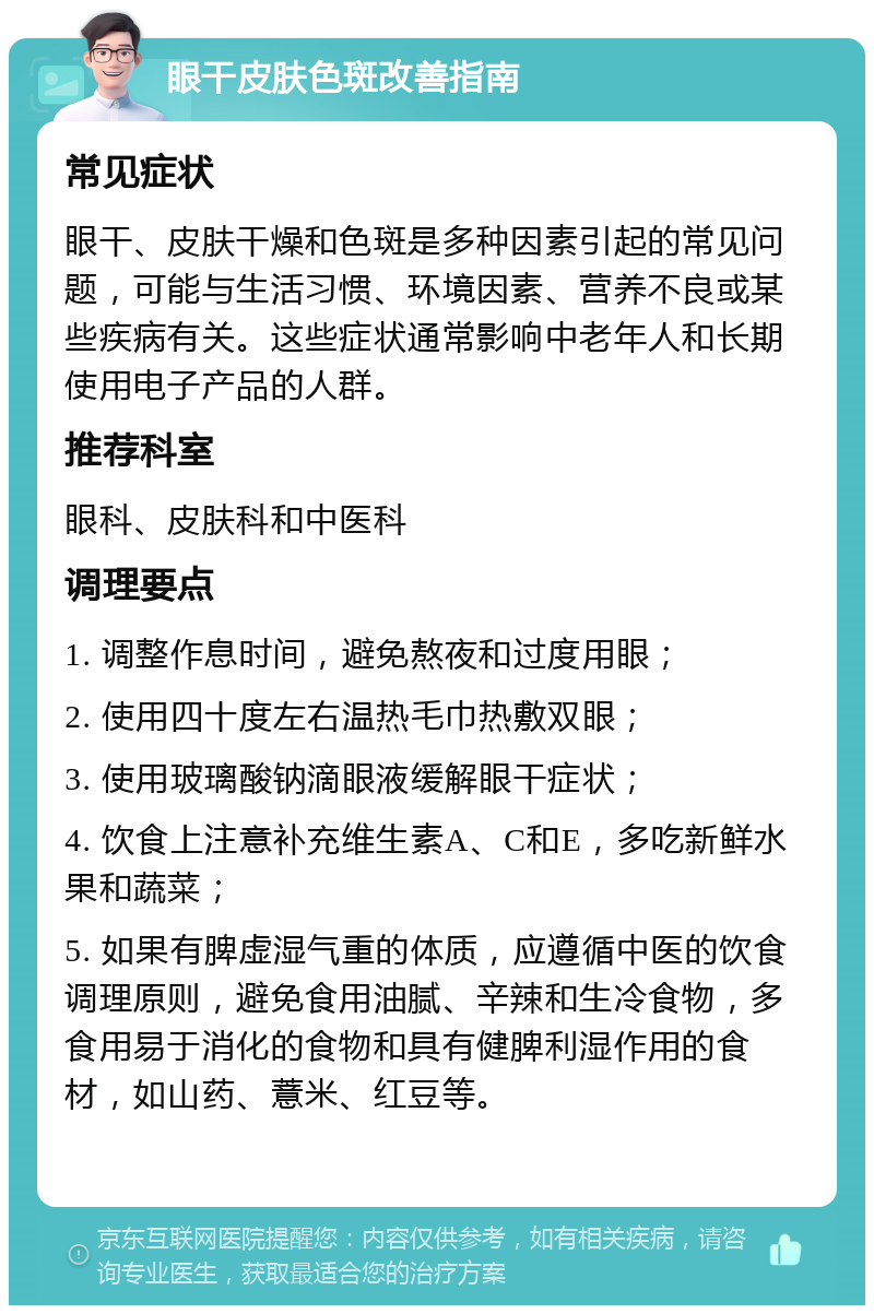 眼干皮肤色斑改善指南 常见症状 眼干、皮肤干燥和色斑是多种因素引起的常见问题，可能与生活习惯、环境因素、营养不良或某些疾病有关。这些症状通常影响中老年人和长期使用电子产品的人群。 推荐科室 眼科、皮肤科和中医科 调理要点 1. 调整作息时间，避免熬夜和过度用眼； 2. 使用四十度左右温热毛巾热敷双眼； 3. 使用玻璃酸钠滴眼液缓解眼干症状； 4. 饮食上注意补充维生素A、C和E，多吃新鲜水果和蔬菜； 5. 如果有脾虚湿气重的体质，应遵循中医的饮食调理原则，避免食用油腻、辛辣和生冷食物，多食用易于消化的食物和具有健脾利湿作用的食材，如山药、薏米、红豆等。