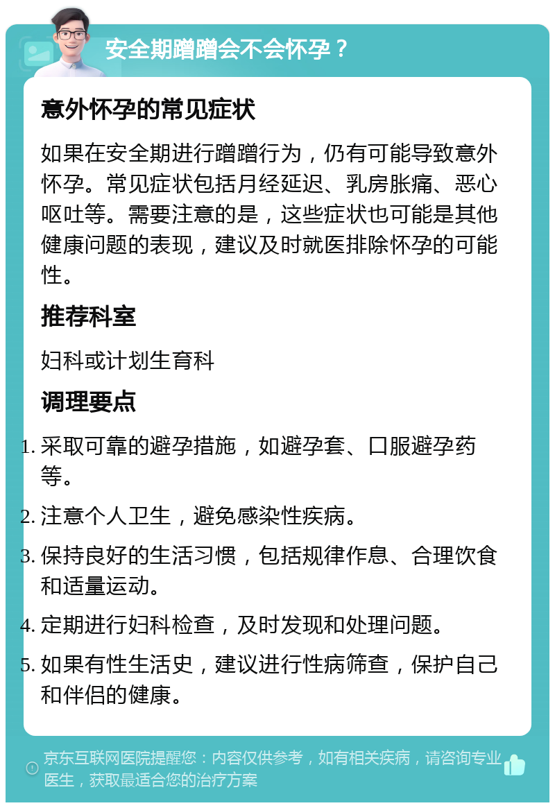 安全期蹭蹭会不会怀孕？ 意外怀孕的常见症状 如果在安全期进行蹭蹭行为，仍有可能导致意外怀孕。常见症状包括月经延迟、乳房胀痛、恶心呕吐等。需要注意的是，这些症状也可能是其他健康问题的表现，建议及时就医排除怀孕的可能性。 推荐科室 妇科或计划生育科 调理要点 采取可靠的避孕措施，如避孕套、口服避孕药等。 注意个人卫生，避免感染性疾病。 保持良好的生活习惯，包括规律作息、合理饮食和适量运动。 定期进行妇科检查，及时发现和处理问题。 如果有性生活史，建议进行性病筛查，保护自己和伴侣的健康。