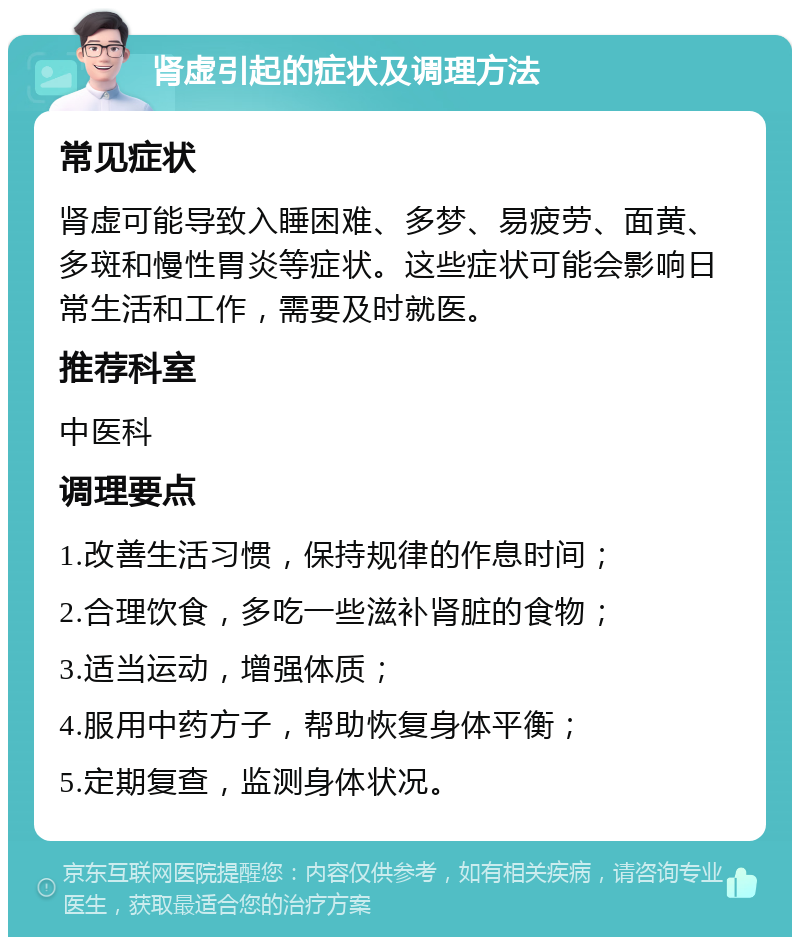 肾虚引起的症状及调理方法 常见症状 肾虚可能导致入睡困难、多梦、易疲劳、面黄、多斑和慢性胃炎等症状。这些症状可能会影响日常生活和工作，需要及时就医。 推荐科室 中医科 调理要点 1.改善生活习惯，保持规律的作息时间； 2.合理饮食，多吃一些滋补肾脏的食物； 3.适当运动，增强体质； 4.服用中药方子，帮助恢复身体平衡； 5.定期复查，监测身体状况。