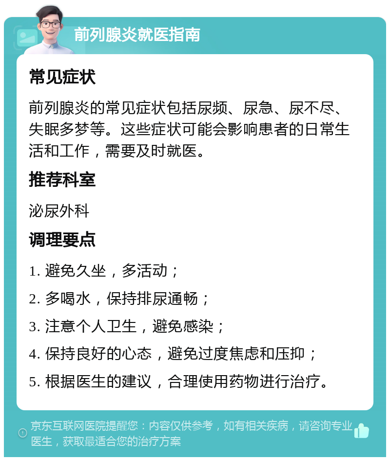 前列腺炎就医指南 常见症状 前列腺炎的常见症状包括尿频、尿急、尿不尽、失眠多梦等。这些症状可能会影响患者的日常生活和工作，需要及时就医。 推荐科室 泌尿外科 调理要点 1. 避免久坐，多活动； 2. 多喝水，保持排尿通畅； 3. 注意个人卫生，避免感染； 4. 保持良好的心态，避免过度焦虑和压抑； 5. 根据医生的建议，合理使用药物进行治疗。