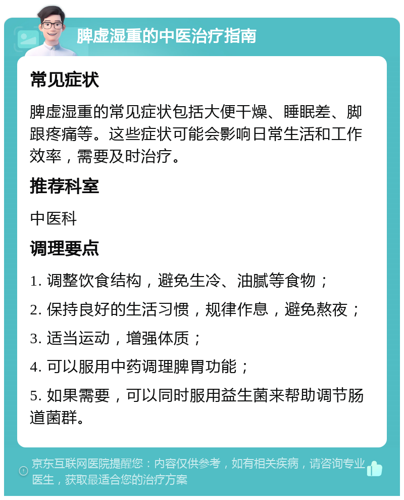 脾虚湿重的中医治疗指南 常见症状 脾虚湿重的常见症状包括大便干燥、睡眠差、脚跟疼痛等。这些症状可能会影响日常生活和工作效率，需要及时治疗。 推荐科室 中医科 调理要点 1. 调整饮食结构，避免生冷、油腻等食物； 2. 保持良好的生活习惯，规律作息，避免熬夜； 3. 适当运动，增强体质； 4. 可以服用中药调理脾胃功能； 5. 如果需要，可以同时服用益生菌来帮助调节肠道菌群。