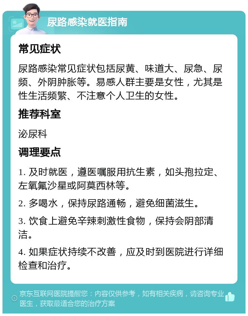 尿路感染就医指南 常见症状 尿路感染常见症状包括尿黄、味道大、尿急、尿频、外阴肿胀等。易感人群主要是女性，尤其是性生活频繁、不注意个人卫生的女性。 推荐科室 泌尿科 调理要点 1. 及时就医，遵医嘱服用抗生素，如头孢拉定、左氧氟沙星或阿莫西林等。 2. 多喝水，保持尿路通畅，避免细菌滋生。 3. 饮食上避免辛辣刺激性食物，保持会阴部清洁。 4. 如果症状持续不改善，应及时到医院进行详细检查和治疗。