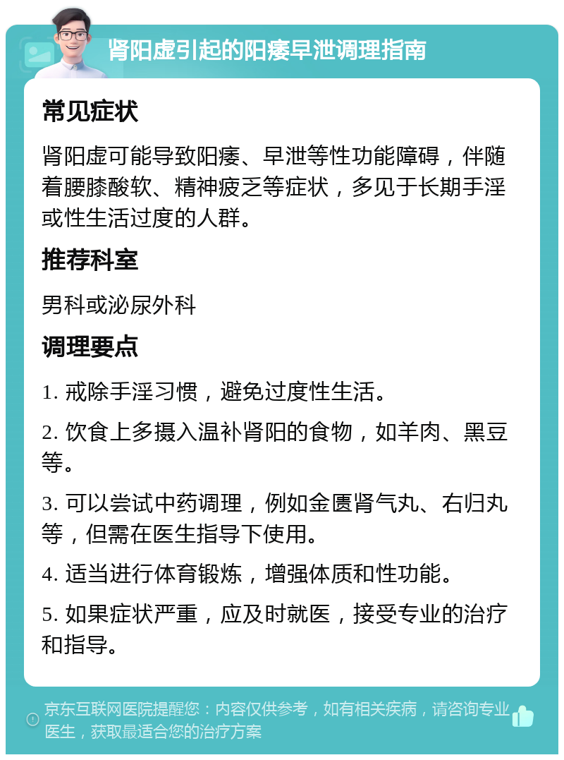 肾阳虚引起的阳痿早泄调理指南 常见症状 肾阳虚可能导致阳痿、早泄等性功能障碍，伴随着腰膝酸软、精神疲乏等症状，多见于长期手淫或性生活过度的人群。 推荐科室 男科或泌尿外科 调理要点 1. 戒除手淫习惯，避免过度性生活。 2. 饮食上多摄入温补肾阳的食物，如羊肉、黑豆等。 3. 可以尝试中药调理，例如金匮肾气丸、右归丸等，但需在医生指导下使用。 4. 适当进行体育锻炼，增强体质和性功能。 5. 如果症状严重，应及时就医，接受专业的治疗和指导。