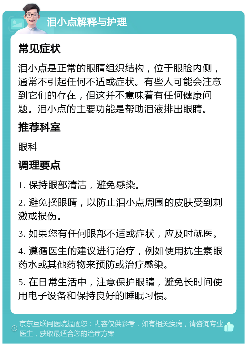 泪小点解释与护理 常见症状 泪小点是正常的眼睛组织结构，位于眼睑内侧，通常不引起任何不适或症状。有些人可能会注意到它们的存在，但这并不意味着有任何健康问题。泪小点的主要功能是帮助泪液排出眼睛。 推荐科室 眼科 调理要点 1. 保持眼部清洁，避免感染。 2. 避免揉眼睛，以防止泪小点周围的皮肤受到刺激或损伤。 3. 如果您有任何眼部不适或症状，应及时就医。 4. 遵循医生的建议进行治疗，例如使用抗生素眼药水或其他药物来预防或治疗感染。 5. 在日常生活中，注意保护眼睛，避免长时间使用电子设备和保持良好的睡眠习惯。