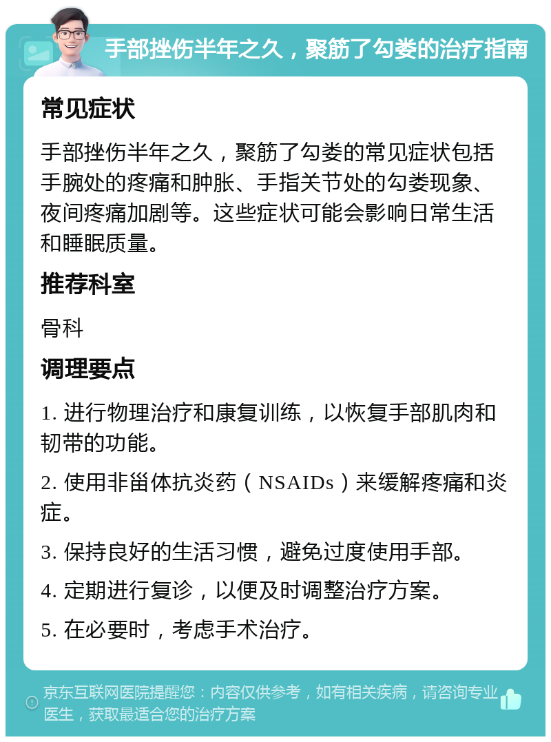 手部挫伤半年之久，聚筋了勾娄的治疗指南 常见症状 手部挫伤半年之久，聚筋了勾娄的常见症状包括手腕处的疼痛和肿胀、手指关节处的勾娄现象、夜间疼痛加剧等。这些症状可能会影响日常生活和睡眠质量。 推荐科室 骨科 调理要点 1. 进行物理治疗和康复训练，以恢复手部肌肉和韧带的功能。 2. 使用非甾体抗炎药（NSAIDs）来缓解疼痛和炎症。 3. 保持良好的生活习惯，避免过度使用手部。 4. 定期进行复诊，以便及时调整治疗方案。 5. 在必要时，考虑手术治疗。