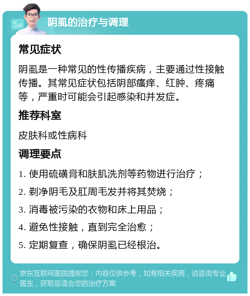 阴虱的治疗与调理 常见症状 阴虱是一种常见的性传播疾病，主要通过性接触传播。其常见症状包括阴部瘙痒、红肿、疼痛等，严重时可能会引起感染和并发症。 推荐科室 皮肤科或性病科 调理要点 1. 使用硫磺膏和肤肌洗剂等药物进行治疗； 2. 剃净阴毛及肛周毛发并将其焚烧； 3. 消毒被污染的衣物和床上用品； 4. 避免性接触，直到完全治愈； 5. 定期复查，确保阴虱已经根治。