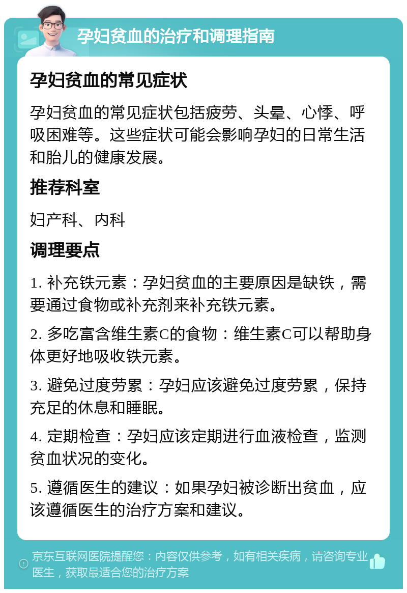 孕妇贫血的治疗和调理指南 孕妇贫血的常见症状 孕妇贫血的常见症状包括疲劳、头晕、心悸、呼吸困难等。这些症状可能会影响孕妇的日常生活和胎儿的健康发展。 推荐科室 妇产科、内科 调理要点 1. 补充铁元素：孕妇贫血的主要原因是缺铁，需要通过食物或补充剂来补充铁元素。 2. 多吃富含维生素C的食物：维生素C可以帮助身体更好地吸收铁元素。 3. 避免过度劳累：孕妇应该避免过度劳累，保持充足的休息和睡眠。 4. 定期检查：孕妇应该定期进行血液检查，监测贫血状况的变化。 5. 遵循医生的建议：如果孕妇被诊断出贫血，应该遵循医生的治疗方案和建议。