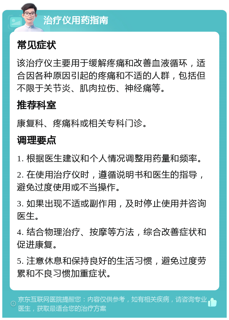 治疗仪用药指南 常见症状 该治疗仪主要用于缓解疼痛和改善血液循环，适合因各种原因引起的疼痛和不适的人群，包括但不限于关节炎、肌肉拉伤、神经痛等。 推荐科室 康复科、疼痛科或相关专科门诊。 调理要点 1. 根据医生建议和个人情况调整用药量和频率。 2. 在使用治疗仪时，遵循说明书和医生的指导，避免过度使用或不当操作。 3. 如果出现不适或副作用，及时停止使用并咨询医生。 4. 结合物理治疗、按摩等方法，综合改善症状和促进康复。 5. 注意休息和保持良好的生活习惯，避免过度劳累和不良习惯加重症状。