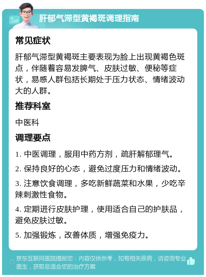 肝郁气滞型黄褐斑调理指南 常见症状 肝郁气滞型黄褐斑主要表现为脸上出现黄褐色斑点，伴随着容易发脾气、皮肤过敏、便秘等症状，易感人群包括长期处于压力状态、情绪波动大的人群。 推荐科室 中医科 调理要点 1. 中医调理，服用中药方剂，疏肝解郁理气。 2. 保持良好的心态，避免过度压力和情绪波动。 3. 注意饮食调理，多吃新鲜蔬菜和水果，少吃辛辣刺激性食物。 4. 定期进行皮肤护理，使用适合自己的护肤品，避免皮肤过敏。 5. 加强锻炼，改善体质，增强免疫力。