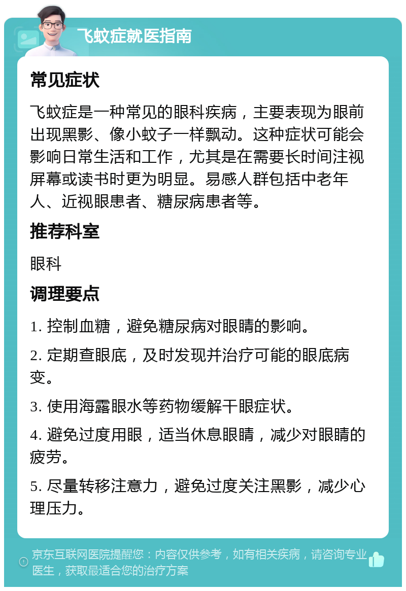 飞蚊症就医指南 常见症状 飞蚊症是一种常见的眼科疾病，主要表现为眼前出现黑影、像小蚊子一样飘动。这种症状可能会影响日常生活和工作，尤其是在需要长时间注视屏幕或读书时更为明显。易感人群包括中老年人、近视眼患者、糖尿病患者等。 推荐科室 眼科 调理要点 1. 控制血糖，避免糖尿病对眼睛的影响。 2. 定期查眼底，及时发现并治疗可能的眼底病变。 3. 使用海露眼水等药物缓解干眼症状。 4. 避免过度用眼，适当休息眼睛，减少对眼睛的疲劳。 5. 尽量转移注意力，避免过度关注黑影，减少心理压力。