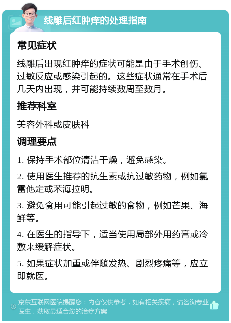 线雕后红肿痒的处理指南 常见症状 线雕后出现红肿痒的症状可能是由于手术创伤、过敏反应或感染引起的。这些症状通常在手术后几天内出现，并可能持续数周至数月。 推荐科室 美容外科或皮肤科 调理要点 1. 保持手术部位清洁干燥，避免感染。 2. 使用医生推荐的抗生素或抗过敏药物，例如氯雷他定或苯海拉明。 3. 避免食用可能引起过敏的食物，例如芒果、海鲜等。 4. 在医生的指导下，适当使用局部外用药膏或冷敷来缓解症状。 5. 如果症状加重或伴随发热、剧烈疼痛等，应立即就医。