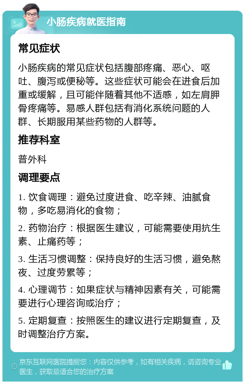 小肠疾病就医指南 常见症状 小肠疾病的常见症状包括腹部疼痛、恶心、呕吐、腹泻或便秘等。这些症状可能会在进食后加重或缓解，且可能伴随着其他不适感，如左肩胛骨疼痛等。易感人群包括有消化系统问题的人群、长期服用某些药物的人群等。 推荐科室 普外科 调理要点 1. 饮食调理：避免过度进食、吃辛辣、油腻食物，多吃易消化的食物； 2. 药物治疗：根据医生建议，可能需要使用抗生素、止痛药等； 3. 生活习惯调整：保持良好的生活习惯，避免熬夜、过度劳累等； 4. 心理调节：如果症状与精神因素有关，可能需要进行心理咨询或治疗； 5. 定期复查：按照医生的建议进行定期复查，及时调整治疗方案。