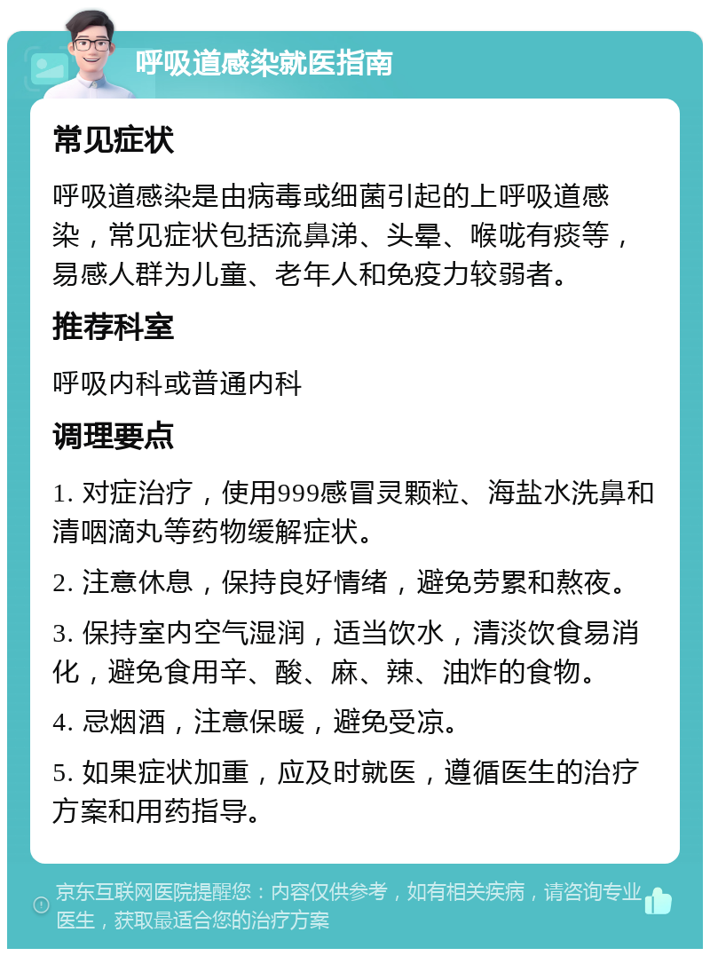 呼吸道感染就医指南 常见症状 呼吸道感染是由病毒或细菌引起的上呼吸道感染，常见症状包括流鼻涕、头晕、喉咙有痰等，易感人群为儿童、老年人和免疫力较弱者。 推荐科室 呼吸内科或普通内科 调理要点 1. 对症治疗，使用999感冒灵颗粒、海盐水洗鼻和清咽滴丸等药物缓解症状。 2. 注意休息，保持良好情绪，避免劳累和熬夜。 3. 保持室内空气湿润，适当饮水，清淡饮食易消化，避免食用辛、酸、麻、辣、油炸的食物。 4. 忌烟酒，注意保暖，避免受凉。 5. 如果症状加重，应及时就医，遵循医生的治疗方案和用药指导。