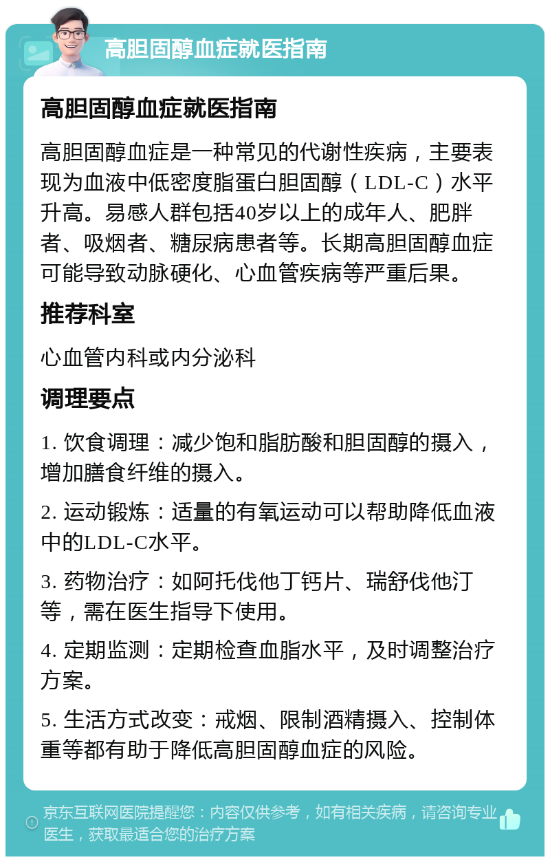 高胆固醇血症就医指南 高胆固醇血症就医指南 高胆固醇血症是一种常见的代谢性疾病，主要表现为血液中低密度脂蛋白胆固醇（LDL-C）水平升高。易感人群包括40岁以上的成年人、肥胖者、吸烟者、糖尿病患者等。长期高胆固醇血症可能导致动脉硬化、心血管疾病等严重后果。 推荐科室 心血管内科或内分泌科 调理要点 1. 饮食调理：减少饱和脂肪酸和胆固醇的摄入，增加膳食纤维的摄入。 2. 运动锻炼：适量的有氧运动可以帮助降低血液中的LDL-C水平。 3. 药物治疗：如阿托伐他丁钙片、瑞舒伐他汀等，需在医生指导下使用。 4. 定期监测：定期检查血脂水平，及时调整治疗方案。 5. 生活方式改变：戒烟、限制酒精摄入、控制体重等都有助于降低高胆固醇血症的风险。