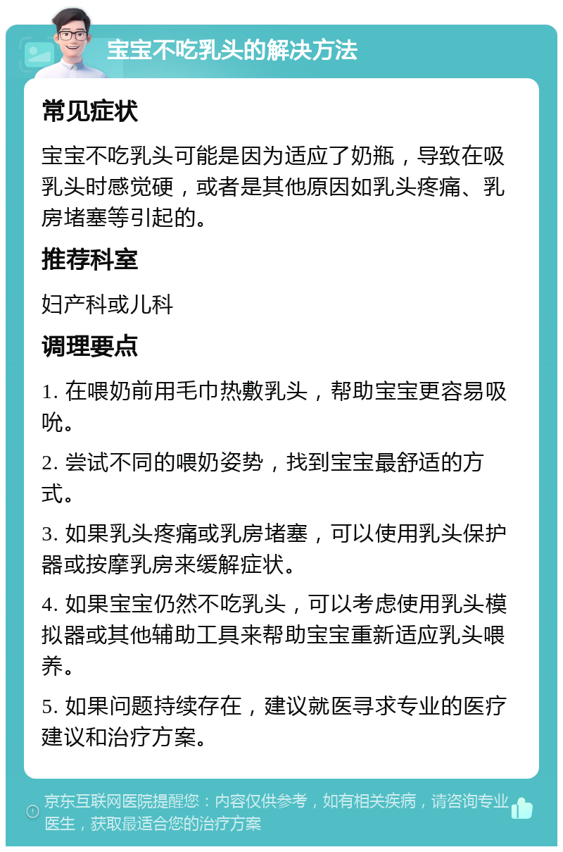 宝宝不吃乳头的解决方法 常见症状 宝宝不吃乳头可能是因为适应了奶瓶，导致在吸乳头时感觉硬，或者是其他原因如乳头疼痛、乳房堵塞等引起的。 推荐科室 妇产科或儿科 调理要点 1. 在喂奶前用毛巾热敷乳头，帮助宝宝更容易吸吮。 2. 尝试不同的喂奶姿势，找到宝宝最舒适的方式。 3. 如果乳头疼痛或乳房堵塞，可以使用乳头保护器或按摩乳房来缓解症状。 4. 如果宝宝仍然不吃乳头，可以考虑使用乳头模拟器或其他辅助工具来帮助宝宝重新适应乳头喂养。 5. 如果问题持续存在，建议就医寻求专业的医疗建议和治疗方案。