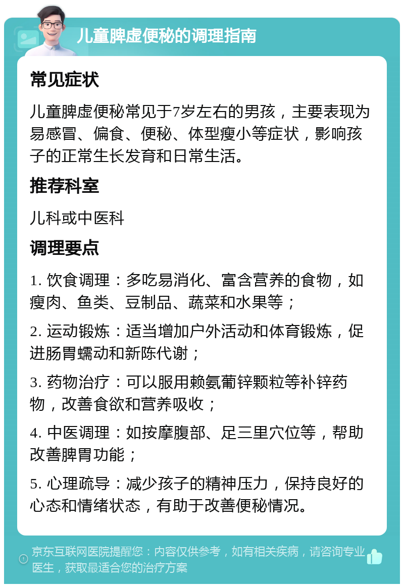 儿童脾虚便秘的调理指南 常见症状 儿童脾虚便秘常见于7岁左右的男孩，主要表现为易感冒、偏食、便秘、体型瘦小等症状，影响孩子的正常生长发育和日常生活。 推荐科室 儿科或中医科 调理要点 1. 饮食调理：多吃易消化、富含营养的食物，如瘦肉、鱼类、豆制品、蔬菜和水果等； 2. 运动锻炼：适当增加户外活动和体育锻炼，促进肠胃蠕动和新陈代谢； 3. 药物治疗：可以服用赖氨葡锌颗粒等补锌药物，改善食欲和营养吸收； 4. 中医调理：如按摩腹部、足三里穴位等，帮助改善脾胃功能； 5. 心理疏导：减少孩子的精神压力，保持良好的心态和情绪状态，有助于改善便秘情况。