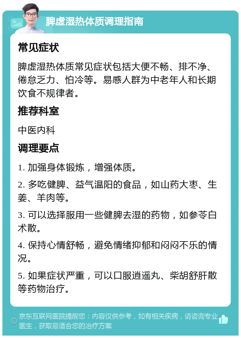 脾虚湿热体质调理指南 常见症状 脾虚湿热体质常见症状包括大便不畅、排不净、倦怠乏力、怕冷等。易感人群为中老年人和长期饮食不规律者。 推荐科室 中医内科 调理要点 1. 加强身体锻炼，增强体质。 2. 多吃健脾、益气温阳的食品，如山药大枣、生姜、羊肉等。 3. 可以选择服用一些健脾去湿的药物，如参苓白术散。 4. 保持心情舒畅，避免情绪抑郁和闷闷不乐的情况。 5. 如果症状严重，可以口服逍遥丸、柴胡舒肝散等药物治疗。