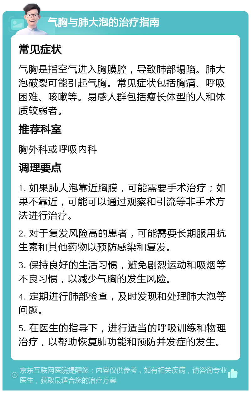 气胸与肺大泡的治疗指南 常见症状 气胸是指空气进入胸膜腔，导致肺部塌陷。肺大泡破裂可能引起气胸。常见症状包括胸痛、呼吸困难、咳嗽等。易感人群包括瘦长体型的人和体质较弱者。 推荐科室 胸外科或呼吸内科 调理要点 1. 如果肺大泡靠近胸膜，可能需要手术治疗；如果不靠近，可能可以通过观察和引流等非手术方法进行治疗。 2. 对于复发风险高的患者，可能需要长期服用抗生素和其他药物以预防感染和复发。 3. 保持良好的生活习惯，避免剧烈运动和吸烟等不良习惯，以减少气胸的发生风险。 4. 定期进行肺部检查，及时发现和处理肺大泡等问题。 5. 在医生的指导下，进行适当的呼吸训练和物理治疗，以帮助恢复肺功能和预防并发症的发生。