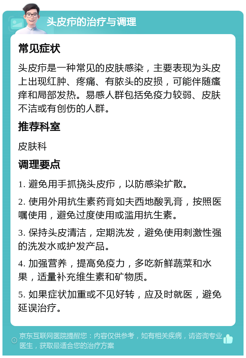 头皮疖的治疗与调理 常见症状 头皮疖是一种常见的皮肤感染，主要表现为头皮上出现红肿、疼痛、有脓头的皮损，可能伴随瘙痒和局部发热。易感人群包括免疫力较弱、皮肤不洁或有创伤的人群。 推荐科室 皮肤科 调理要点 1. 避免用手抓挠头皮疖，以防感染扩散。 2. 使用外用抗生素药膏如夫西地酸乳膏，按照医嘱使用，避免过度使用或滥用抗生素。 3. 保持头皮清洁，定期洗发，避免使用刺激性强的洗发水或护发产品。 4. 加强营养，提高免疫力，多吃新鲜蔬菜和水果，适量补充维生素和矿物质。 5. 如果症状加重或不见好转，应及时就医，避免延误治疗。