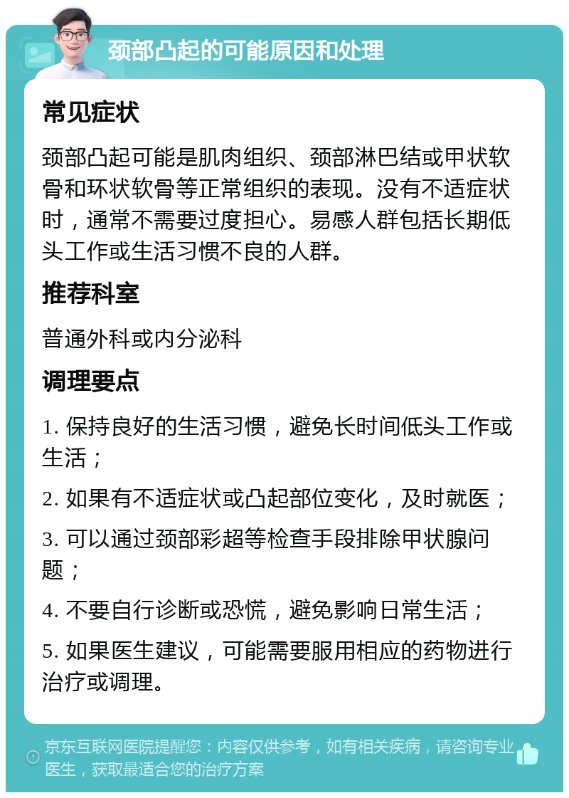 颈部凸起的可能原因和处理 常见症状 颈部凸起可能是肌肉组织、颈部淋巴结或甲状软骨和环状软骨等正常组织的表现。没有不适症状时，通常不需要过度担心。易感人群包括长期低头工作或生活习惯不良的人群。 推荐科室 普通外科或内分泌科 调理要点 1. 保持良好的生活习惯，避免长时间低头工作或生活； 2. 如果有不适症状或凸起部位变化，及时就医； 3. 可以通过颈部彩超等检查手段排除甲状腺问题； 4. 不要自行诊断或恐慌，避免影响日常生活； 5. 如果医生建议，可能需要服用相应的药物进行治疗或调理。