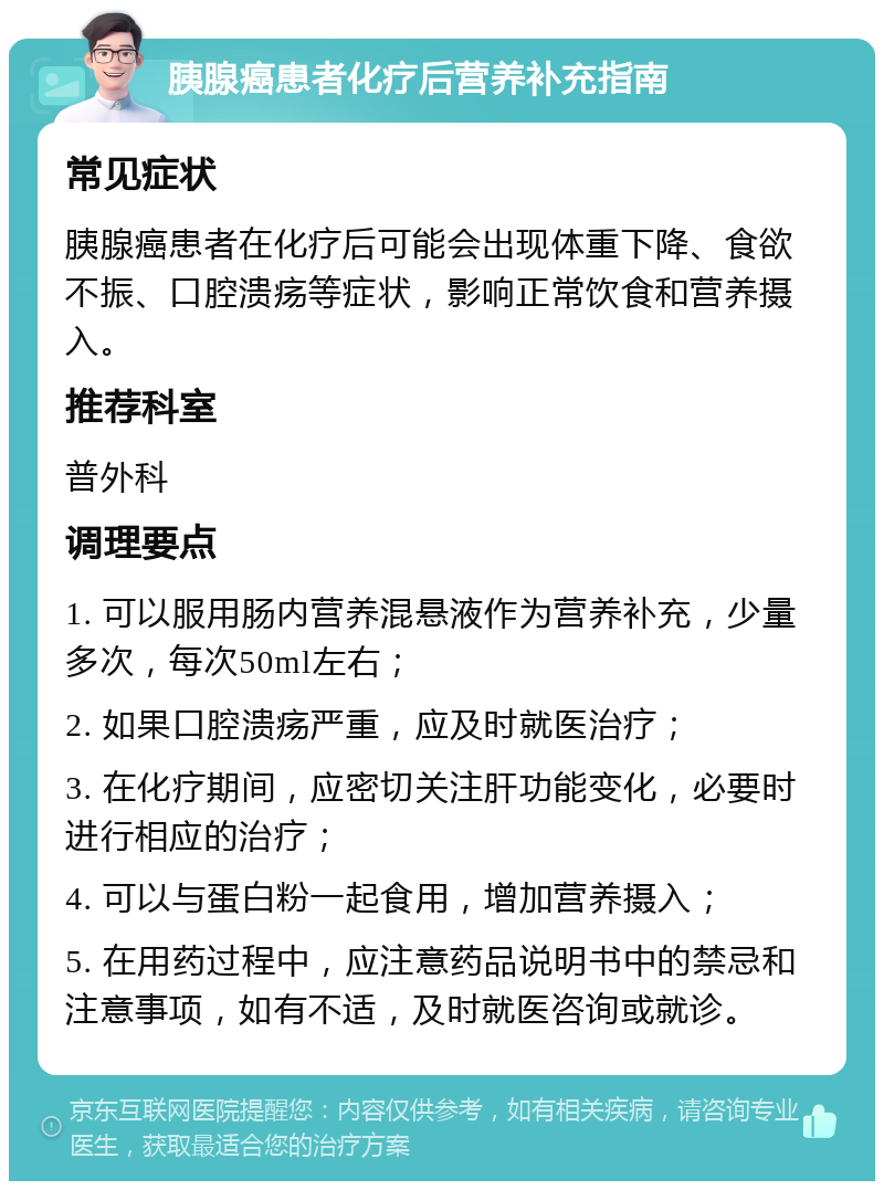 胰腺癌患者化疗后营养补充指南 常见症状 胰腺癌患者在化疗后可能会出现体重下降、食欲不振、口腔溃疡等症状，影响正常饮食和营养摄入。 推荐科室 普外科 调理要点 1. 可以服用肠内营养混悬液作为营养补充，少量多次，每次50ml左右； 2. 如果口腔溃疡严重，应及时就医治疗； 3. 在化疗期间，应密切关注肝功能变化，必要时进行相应的治疗； 4. 可以与蛋白粉一起食用，增加营养摄入； 5. 在用药过程中，应注意药品说明书中的禁忌和注意事项，如有不适，及时就医咨询或就诊。