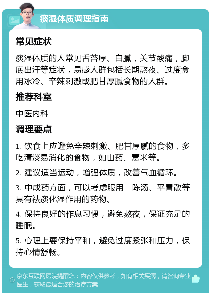 痰湿体质调理指南 常见症状 痰湿体质的人常见舌苔厚、白腻，关节酸痛，脚底出汗等症状，易感人群包括长期熬夜、过度食用冰冷、辛辣刺激或肥甘厚腻食物的人群。 推荐科室 中医内科 调理要点 1. 饮食上应避免辛辣刺激、肥甘厚腻的食物，多吃清淡易消化的食物，如山药、薏米等。 2. 建议适当运动，增强体质，改善气血循环。 3. 中成药方面，可以考虑服用二陈汤、平胃散等具有祛痰化湿作用的药物。 4. 保持良好的作息习惯，避免熬夜，保证充足的睡眠。 5. 心理上要保持平和，避免过度紧张和压力，保持心情舒畅。