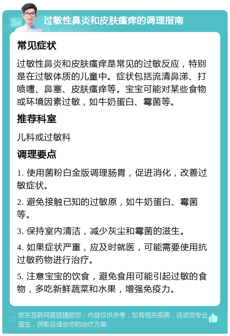 过敏性鼻炎和皮肤瘙痒的调理指南 常见症状 过敏性鼻炎和皮肤瘙痒是常见的过敏反应，特别是在过敏体质的儿童中。症状包括流清鼻涕、打喷嚏、鼻塞、皮肤瘙痒等。宝宝可能对某些食物或环境因素过敏，如牛奶蛋白、霉菌等。 推荐科室 儿科或过敏科 调理要点 1. 使用菌粉白金版调理肠胃，促进消化，改善过敏症状。 2. 避免接触已知的过敏原，如牛奶蛋白、霉菌等。 3. 保持室内清洁，减少灰尘和霉菌的滋生。 4. 如果症状严重，应及时就医，可能需要使用抗过敏药物进行治疗。 5. 注意宝宝的饮食，避免食用可能引起过敏的食物，多吃新鲜蔬菜和水果，增强免疫力。