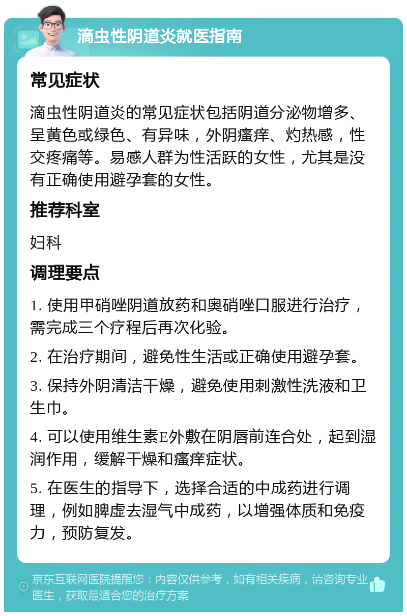 滴虫性阴道炎就医指南 常见症状 滴虫性阴道炎的常见症状包括阴道分泌物增多、呈黄色或绿色、有异味，外阴瘙痒、灼热感，性交疼痛等。易感人群为性活跃的女性，尤其是没有正确使用避孕套的女性。 推荐科室 妇科 调理要点 1. 使用甲硝唑阴道放药和奥硝唑口服进行治疗，需完成三个疗程后再次化验。 2. 在治疗期间，避免性生活或正确使用避孕套。 3. 保持外阴清洁干燥，避免使用刺激性洗液和卫生巾。 4. 可以使用维生素E外敷在阴唇前连合处，起到湿润作用，缓解干燥和瘙痒症状。 5. 在医生的指导下，选择合适的中成药进行调理，例如脾虚去湿气中成药，以增强体质和免疫力，预防复发。