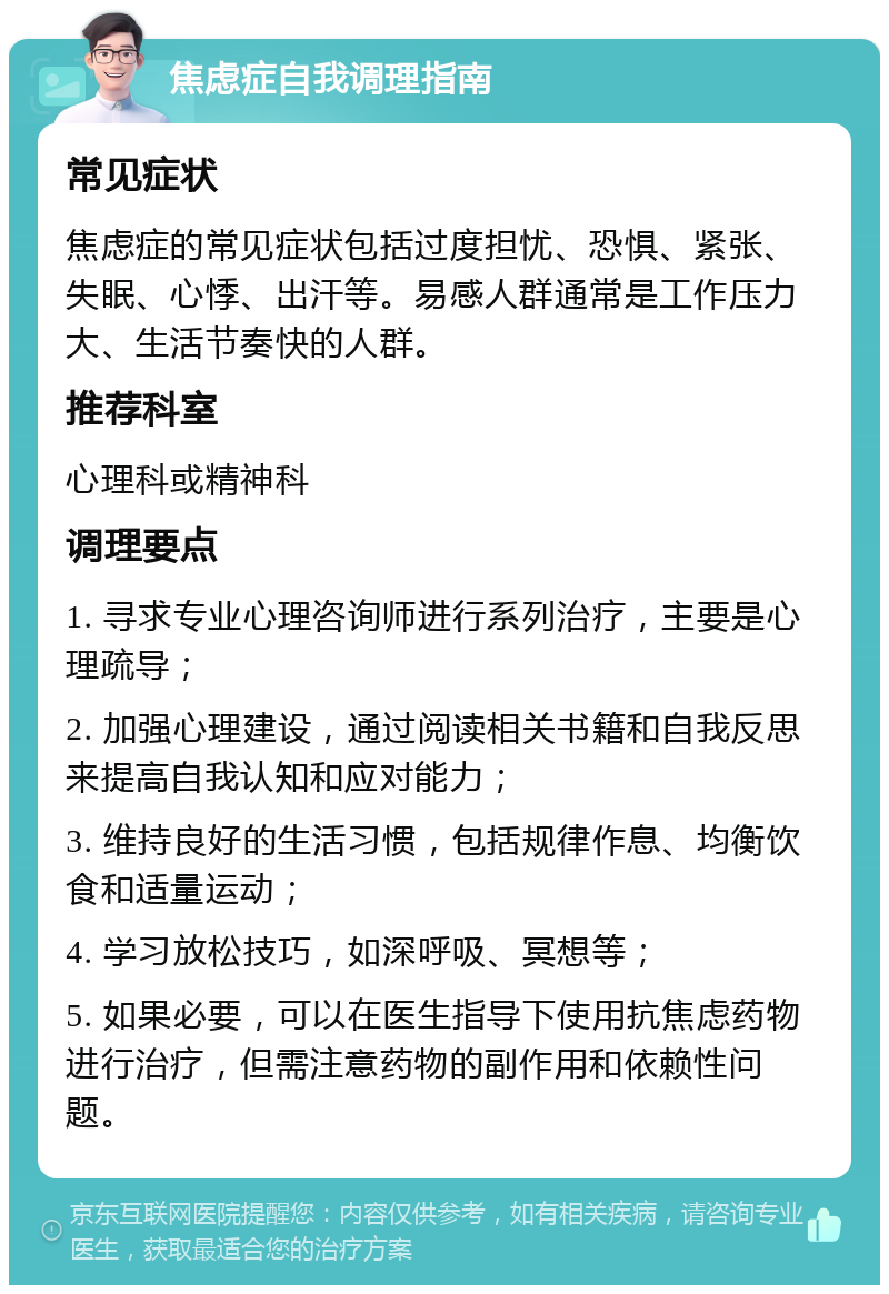 焦虑症自我调理指南 常见症状 焦虑症的常见症状包括过度担忧、恐惧、紧张、失眠、心悸、出汗等。易感人群通常是工作压力大、生活节奏快的人群。 推荐科室 心理科或精神科 调理要点 1. 寻求专业心理咨询师进行系列治疗，主要是心理疏导； 2. 加强心理建设，通过阅读相关书籍和自我反思来提高自我认知和应对能力； 3. 维持良好的生活习惯，包括规律作息、均衡饮食和适量运动； 4. 学习放松技巧，如深呼吸、冥想等； 5. 如果必要，可以在医生指导下使用抗焦虑药物进行治疗，但需注意药物的副作用和依赖性问题。