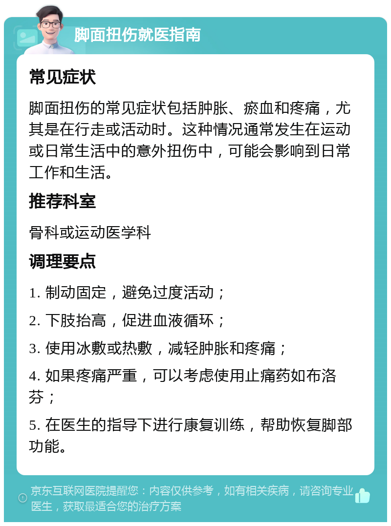 脚面扭伤就医指南 常见症状 脚面扭伤的常见症状包括肿胀、瘀血和疼痛，尤其是在行走或活动时。这种情况通常发生在运动或日常生活中的意外扭伤中，可能会影响到日常工作和生活。 推荐科室 骨科或运动医学科 调理要点 1. 制动固定，避免过度活动； 2. 下肢抬高，促进血液循环； 3. 使用冰敷或热敷，减轻肿胀和疼痛； 4. 如果疼痛严重，可以考虑使用止痛药如布洛芬； 5. 在医生的指导下进行康复训练，帮助恢复脚部功能。