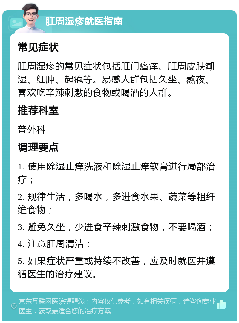 肛周湿疹就医指南 常见症状 肛周湿疹的常见症状包括肛门瘙痒、肛周皮肤潮湿、红肿、起疱等。易感人群包括久坐、熬夜、喜欢吃辛辣刺激的食物或喝酒的人群。 推荐科室 普外科 调理要点 1. 使用除湿止痒洗液和除湿止痒软膏进行局部治疗； 2. 规律生活，多喝水，多进食水果、蔬菜等粗纤维食物； 3. 避免久坐，少进食辛辣刺激食物，不要喝酒； 4. 注意肛周清洁； 5. 如果症状严重或持续不改善，应及时就医并遵循医生的治疗建议。