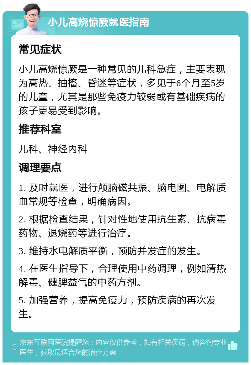 小儿高烧惊厥就医指南 常见症状 小儿高烧惊厥是一种常见的儿科急症，主要表现为高热、抽搐、昏迷等症状，多见于6个月至5岁的儿童，尤其是那些免疫力较弱或有基础疾病的孩子更易受到影响。 推荐科室 儿科、神经内科 调理要点 1. 及时就医，进行颅脑磁共振、脑电图、电解质血常规等检查，明确病因。 2. 根据检查结果，针对性地使用抗生素、抗病毒药物、退烧药等进行治疗。 3. 维持水电解质平衡，预防并发症的发生。 4. 在医生指导下，合理使用中药调理，例如清热解毒、健脾益气的中药方剂。 5. 加强营养，提高免疫力，预防疾病的再次发生。