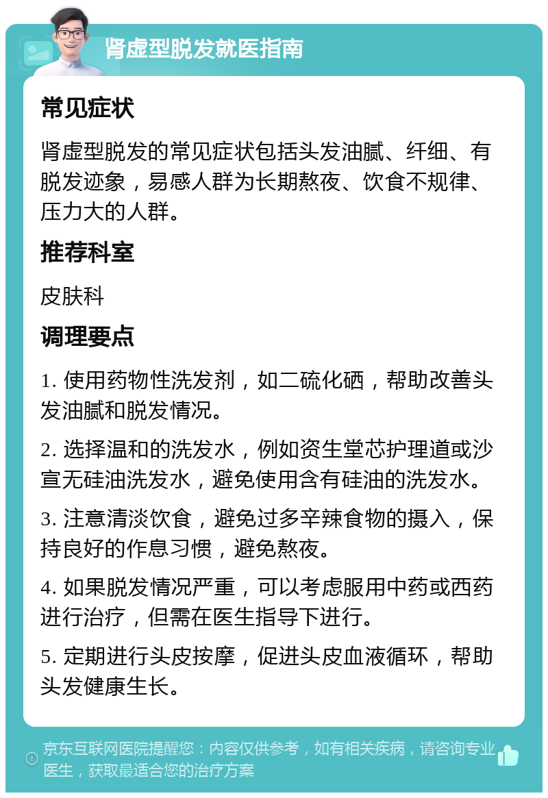 肾虚型脱发就医指南 常见症状 肾虚型脱发的常见症状包括头发油腻、纤细、有脱发迹象，易感人群为长期熬夜、饮食不规律、压力大的人群。 推荐科室 皮肤科 调理要点 1. 使用药物性洗发剂，如二硫化硒，帮助改善头发油腻和脱发情况。 2. 选择温和的洗发水，例如资生堂芯护理道或沙宣无硅油洗发水，避免使用含有硅油的洗发水。 3. 注意清淡饮食，避免过多辛辣食物的摄入，保持良好的作息习惯，避免熬夜。 4. 如果脱发情况严重，可以考虑服用中药或西药进行治疗，但需在医生指导下进行。 5. 定期进行头皮按摩，促进头皮血液循环，帮助头发健康生长。