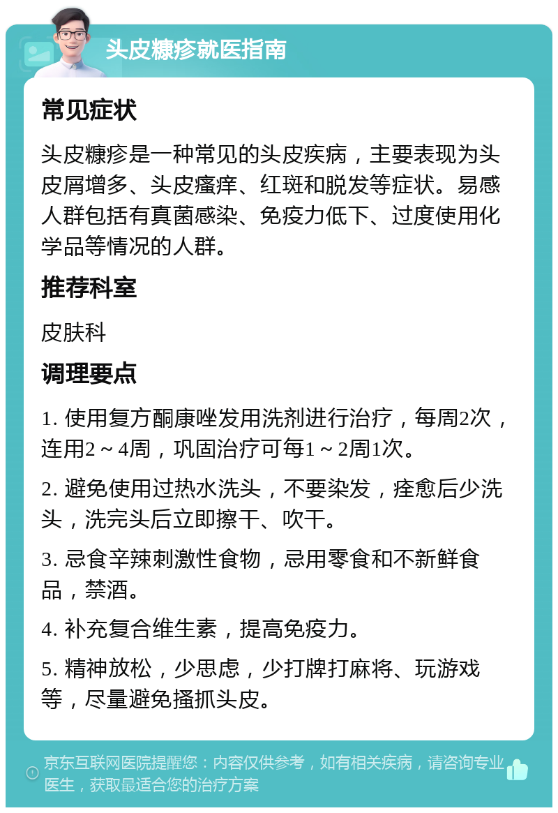 头皮糠疹就医指南 常见症状 头皮糠疹是一种常见的头皮疾病，主要表现为头皮屑增多、头皮瘙痒、红斑和脱发等症状。易感人群包括有真菌感染、免疫力低下、过度使用化学品等情况的人群。 推荐科室 皮肤科 调理要点 1. 使用复方酮康唑发用洗剂进行治疗，每周2次，连用2～4周，巩固治疗可每1～2周1次。 2. 避免使用过热水洗头，不要染发，痊愈后少洗头，洗完头后立即擦干、吹干。 3. 忌食辛辣刺激性食物，忌用零食和不新鲜食品，禁酒。 4. 补充复合维生素，提高免疫力。 5. 精神放松，少思虑，少打牌打麻将、玩游戏等，尽量避免搔抓头皮。