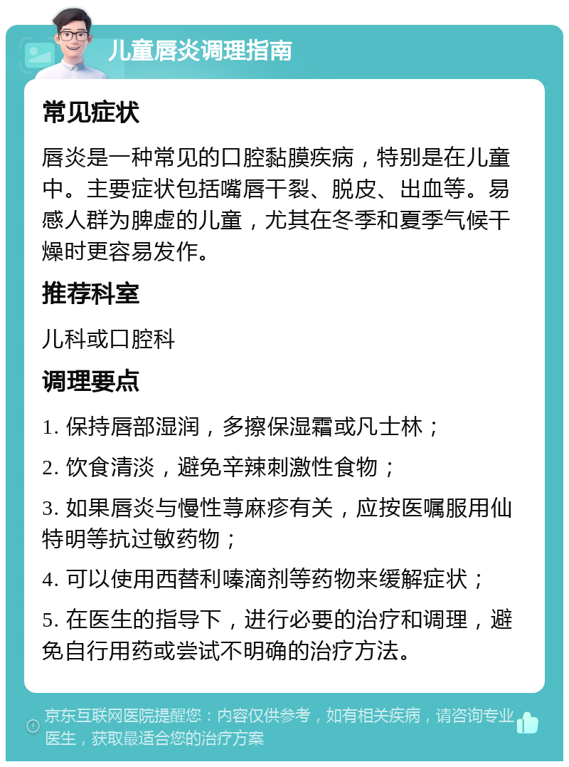 儿童唇炎调理指南 常见症状 唇炎是一种常见的口腔黏膜疾病，特别是在儿童中。主要症状包括嘴唇干裂、脱皮、出血等。易感人群为脾虚的儿童，尤其在冬季和夏季气候干燥时更容易发作。 推荐科室 儿科或口腔科 调理要点 1. 保持唇部湿润，多擦保湿霜或凡士林； 2. 饮食清淡，避免辛辣刺激性食物； 3. 如果唇炎与慢性荨麻疹有关，应按医嘱服用仙特明等抗过敏药物； 4. 可以使用西替利嗪滴剂等药物来缓解症状； 5. 在医生的指导下，进行必要的治疗和调理，避免自行用药或尝试不明确的治疗方法。