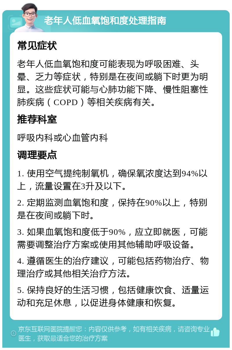 老年人低血氧饱和度处理指南 常见症状 老年人低血氧饱和度可能表现为呼吸困难、头晕、乏力等症状，特别是在夜间或躺下时更为明显。这些症状可能与心肺功能下降、慢性阻塞性肺疾病（COPD）等相关疾病有关。 推荐科室 呼吸内科或心血管内科 调理要点 1. 使用空气提纯制氧机，确保氧浓度达到94%以上，流量设置在3升及以下。 2. 定期监测血氧饱和度，保持在90%以上，特别是在夜间或躺下时。 3. 如果血氧饱和度低于90%，应立即就医，可能需要调整治疗方案或使用其他辅助呼吸设备。 4. 遵循医生的治疗建议，可能包括药物治疗、物理治疗或其他相关治疗方法。 5. 保持良好的生活习惯，包括健康饮食、适量运动和充足休息，以促进身体健康和恢复。