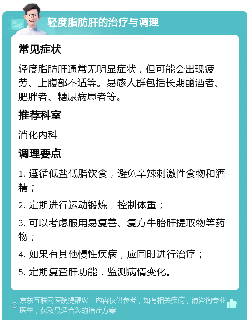 轻度脂肪肝的治疗与调理 常见症状 轻度脂肪肝通常无明显症状，但可能会出现疲劳、上腹部不适等。易感人群包括长期酗酒者、肥胖者、糖尿病患者等。 推荐科室 消化内科 调理要点 1. 遵循低盐低脂饮食，避免辛辣刺激性食物和酒精； 2. 定期进行运动锻炼，控制体重； 3. 可以考虑服用易复善、复方牛胎肝提取物等药物； 4. 如果有其他慢性疾病，应同时进行治疗； 5. 定期复查肝功能，监测病情变化。