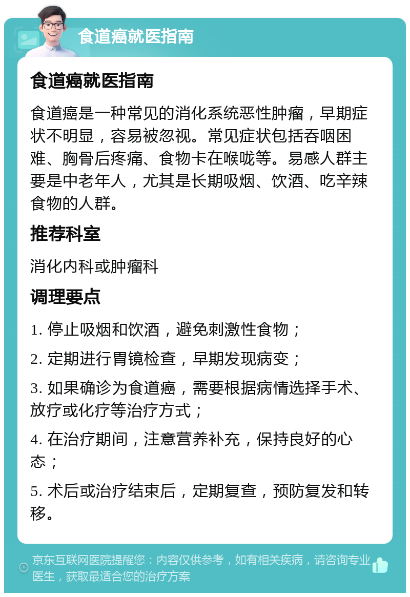 食道癌就医指南 食道癌就医指南 食道癌是一种常见的消化系统恶性肿瘤，早期症状不明显，容易被忽视。常见症状包括吞咽困难、胸骨后疼痛、食物卡在喉咙等。易感人群主要是中老年人，尤其是长期吸烟、饮酒、吃辛辣食物的人群。 推荐科室 消化内科或肿瘤科 调理要点 1. 停止吸烟和饮酒，避免刺激性食物； 2. 定期进行胃镜检查，早期发现病变； 3. 如果确诊为食道癌，需要根据病情选择手术、放疗或化疗等治疗方式； 4. 在治疗期间，注意营养补充，保持良好的心态； 5. 术后或治疗结束后，定期复查，预防复发和转移。