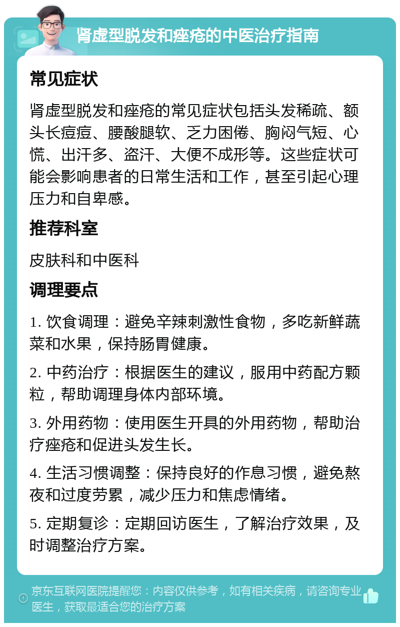 肾虚型脱发和痤疮的中医治疗指南 常见症状 肾虚型脱发和痤疮的常见症状包括头发稀疏、额头长痘痘、腰酸腿软、乏力困倦、胸闷气短、心慌、出汗多、盗汗、大便不成形等。这些症状可能会影响患者的日常生活和工作，甚至引起心理压力和自卑感。 推荐科室 皮肤科和中医科 调理要点 1. 饮食调理：避免辛辣刺激性食物，多吃新鲜蔬菜和水果，保持肠胃健康。 2. 中药治疗：根据医生的建议，服用中药配方颗粒，帮助调理身体内部环境。 3. 外用药物：使用医生开具的外用药物，帮助治疗痤疮和促进头发生长。 4. 生活习惯调整：保持良好的作息习惯，避免熬夜和过度劳累，减少压力和焦虑情绪。 5. 定期复诊：定期回访医生，了解治疗效果，及时调整治疗方案。