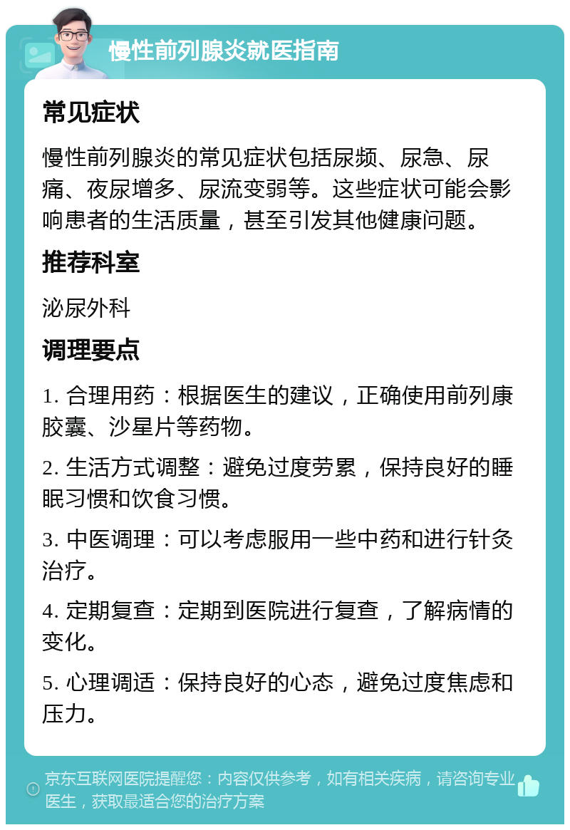 慢性前列腺炎就医指南 常见症状 慢性前列腺炎的常见症状包括尿频、尿急、尿痛、夜尿增多、尿流变弱等。这些症状可能会影响患者的生活质量，甚至引发其他健康问题。 推荐科室 泌尿外科 调理要点 1. 合理用药：根据医生的建议，正确使用前列康胶囊、沙星片等药物。 2. 生活方式调整：避免过度劳累，保持良好的睡眠习惯和饮食习惯。 3. 中医调理：可以考虑服用一些中药和进行针灸治疗。 4. 定期复查：定期到医院进行复查，了解病情的变化。 5. 心理调适：保持良好的心态，避免过度焦虑和压力。