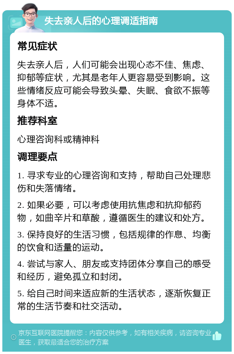 失去亲人后的心理调适指南 常见症状 失去亲人后，人们可能会出现心态不佳、焦虑、抑郁等症状，尤其是老年人更容易受到影响。这些情绪反应可能会导致头晕、失眠、食欲不振等身体不适。 推荐科室 心理咨询科或精神科 调理要点 1. 寻求专业的心理咨询和支持，帮助自己处理悲伤和失落情绪。 2. 如果必要，可以考虑使用抗焦虑和抗抑郁药物，如曲辛片和草酸，遵循医生的建议和处方。 3. 保持良好的生活习惯，包括规律的作息、均衡的饮食和适量的运动。 4. 尝试与家人、朋友或支持团体分享自己的感受和经历，避免孤立和封闭。 5. 给自己时间来适应新的生活状态，逐渐恢复正常的生活节奏和社交活动。