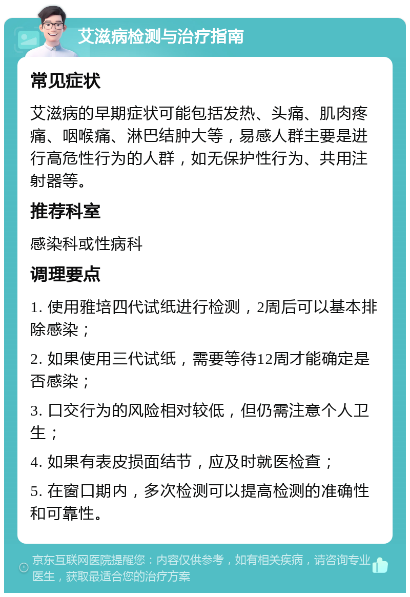 艾滋病检测与治疗指南 常见症状 艾滋病的早期症状可能包括发热、头痛、肌肉疼痛、咽喉痛、淋巴结肿大等，易感人群主要是进行高危性行为的人群，如无保护性行为、共用注射器等。 推荐科室 感染科或性病科 调理要点 1. 使用雅培四代试纸进行检测，2周后可以基本排除感染； 2. 如果使用三代试纸，需要等待12周才能确定是否感染； 3. 口交行为的风险相对较低，但仍需注意个人卫生； 4. 如果有表皮损面结节，应及时就医检查； 5. 在窗口期内，多次检测可以提高检测的准确性和可靠性。