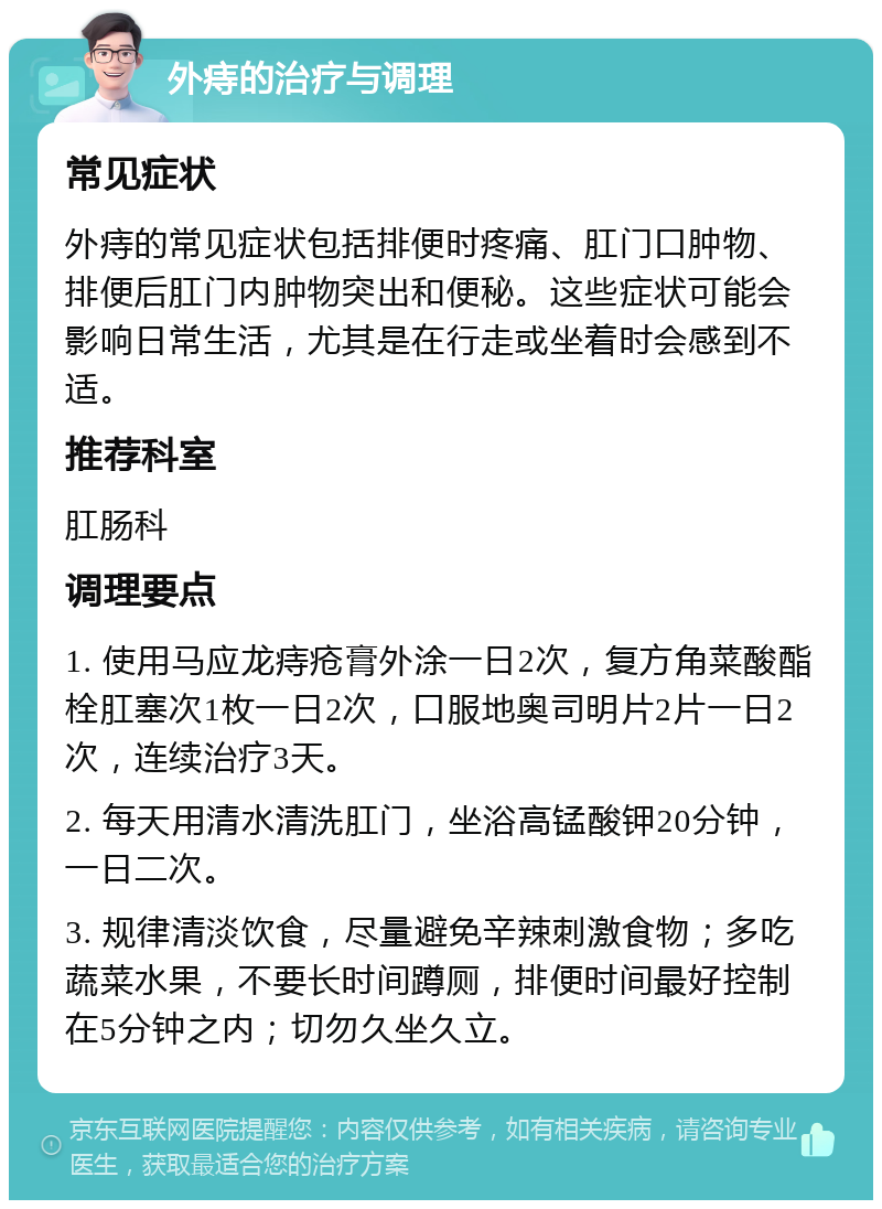 外痔的治疗与调理 常见症状 外痔的常见症状包括排便时疼痛、肛门口肿物、排便后肛门内肿物突出和便秘。这些症状可能会影响日常生活，尤其是在行走或坐着时会感到不适。 推荐科室 肛肠科 调理要点 1. 使用马应龙痔疮膏外涂一日2次，复方角菜酸酯栓肛塞次1枚一日2次，口服地奥司明片2片一日2次，连续治疗3天。 2. 每天用清水清洗肛门，坐浴高锰酸钾20分钟，一日二次。 3. 规律清淡饮食，尽量避免辛辣刺激食物；多吃蔬菜水果，不要长时间蹲厕，排便时间最好控制在5分钟之内；切勿久坐久立。