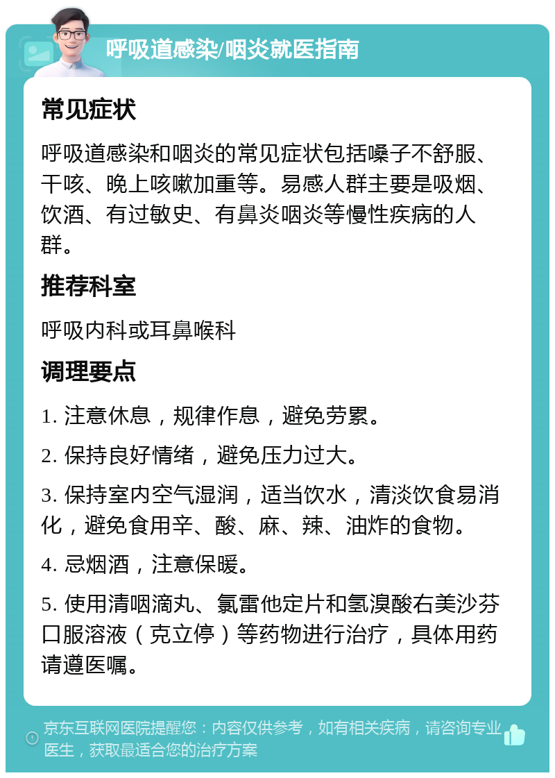 呼吸道感染/咽炎就医指南 常见症状 呼吸道感染和咽炎的常见症状包括嗓子不舒服、干咳、晚上咳嗽加重等。易感人群主要是吸烟、饮酒、有过敏史、有鼻炎咽炎等慢性疾病的人群。 推荐科室 呼吸内科或耳鼻喉科 调理要点 1. 注意休息，规律作息，避免劳累。 2. 保持良好情绪，避免压力过大。 3. 保持室内空气湿润，适当饮水，清淡饮食易消化，避免食用辛、酸、麻、辣、油炸的食物。 4. 忌烟酒，注意保暖。 5. 使用清咽滴丸、氯雷他定片和氢溴酸右美沙芬口服溶液（克立停）等药物进行治疗，具体用药请遵医嘱。