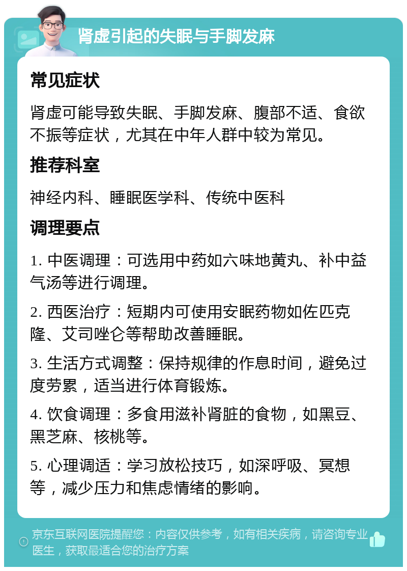 肾虚引起的失眠与手脚发麻 常见症状 肾虚可能导致失眠、手脚发麻、腹部不适、食欲不振等症状，尤其在中年人群中较为常见。 推荐科室 神经内科、睡眠医学科、传统中医科 调理要点 1. 中医调理：可选用中药如六味地黄丸、补中益气汤等进行调理。 2. 西医治疗：短期内可使用安眠药物如佐匹克隆、艾司唑仑等帮助改善睡眠。 3. 生活方式调整：保持规律的作息时间，避免过度劳累，适当进行体育锻炼。 4. 饮食调理：多食用滋补肾脏的食物，如黑豆、黑芝麻、核桃等。 5. 心理调适：学习放松技巧，如深呼吸、冥想等，减少压力和焦虑情绪的影响。