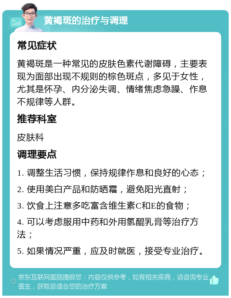 黄褐斑的治疗与调理 常见症状 黄褐斑是一种常见的皮肤色素代谢障碍，主要表现为面部出现不规则的棕色斑点，多见于女性，尤其是怀孕、内分泌失调、情绪焦虑急躁、作息不规律等人群。 推荐科室 皮肤科 调理要点 1. 调整生活习惯，保持规律作息和良好的心态； 2. 使用美白产品和防晒霜，避免阳光直射； 3. 饮食上注意多吃富含维生素C和E的食物； 4. 可以考虑服用中药和外用氢醌乳膏等治疗方法； 5. 如果情况严重，应及时就医，接受专业治疗。